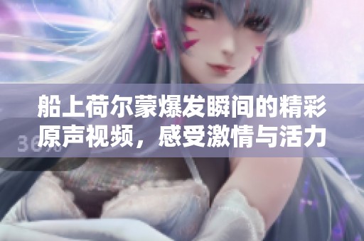 船上荷尔蒙爆发瞬间的精彩原声视频，感受激情与活力