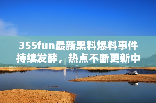 355fun最新黑料爆料事件持续发酵，热点不断更新中