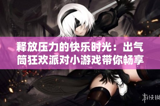 释放压力的快乐时光：出气筒狂欢派对小游戏带你畅享发泄乐趣