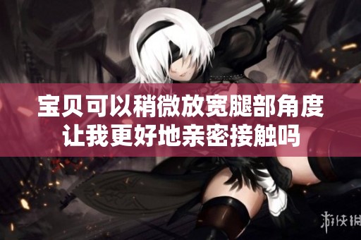 宝贝可以稍微放宽腿部角度让我更好地亲密接触吗