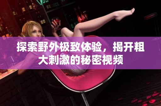 探索野外极致体验，揭开粗大刺激的秘密视频