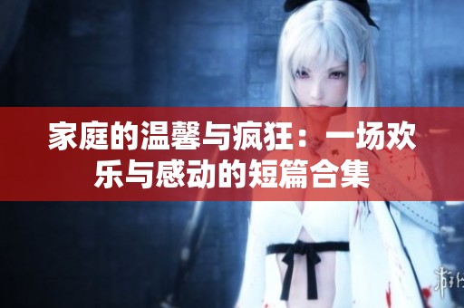 家庭的温馨与疯狂：一场欢乐与感动的短篇合集