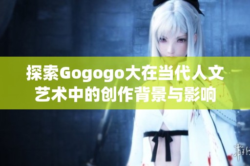探索Gogogo大在当代人文艺术中的创作背景与影响