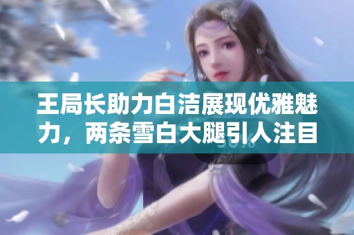王局长助力白洁展现优雅魅力，两条雪白大腿引人注目