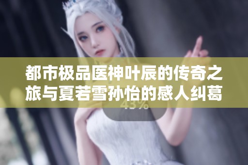 都市极品医神叶辰的传奇之旅与夏若雪孙怡的感人纠葛