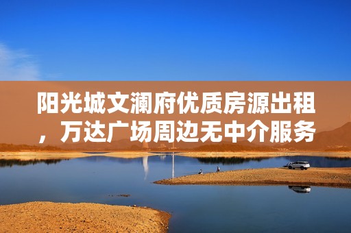 阳光城文澜府优质房源出租，万达广场周边无中介服务