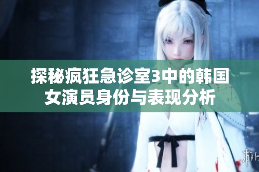 探秘疯狂急诊室3中的韩国女演员身份与表现分析