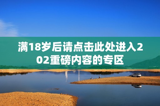 满18岁后请点击此处进入202重磅内容的专区