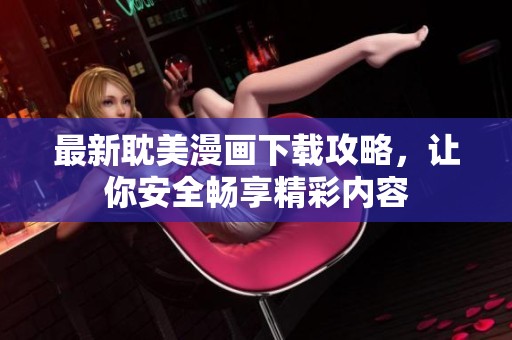 最新耽美漫画下载攻略，让你安全畅享精彩内容