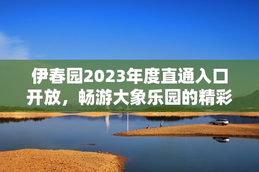 伊春园2023年度直通入口开放，畅游大象乐园的精彩体验