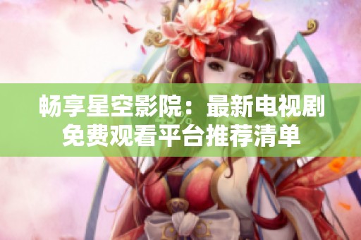 畅享星空影院：最新电视剧免费观看平台推荐清单