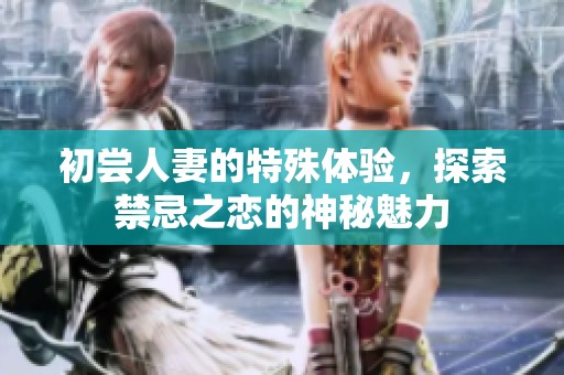 初尝人妻的特殊体验，探索禁忌之恋的神秘魅力