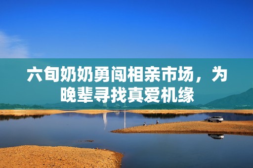 六旬奶奶勇闯相亲市场，为晚辈寻找真爱机缘