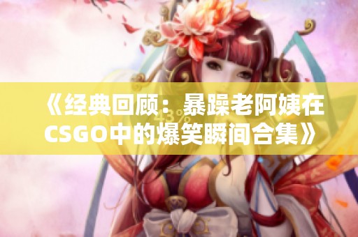 《经典回顾：暴躁老阿姨在CSGO中的爆笑瞬间合集》