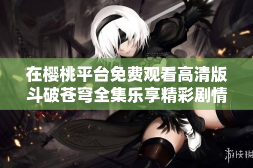 在樱桃平台免费观看高清版斗破苍穹全集乐享精彩剧情