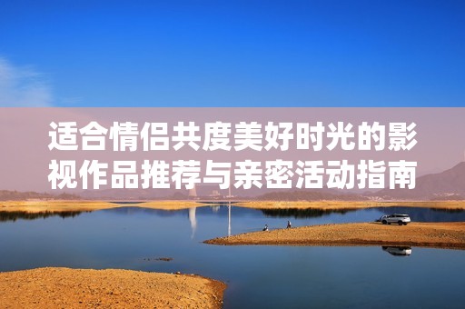 适合情侣共度美好时光的影视作品推荐与亲密活动指南