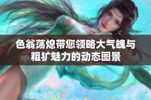 色翁荡熄带您领略大气魄与粗犷魅力的动态图景