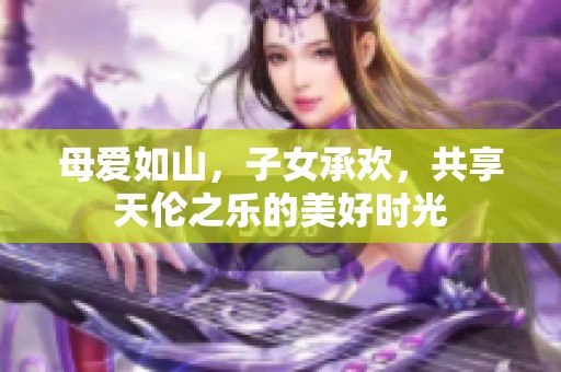 母爱如山，子女承欢，共享天伦之乐的美好时光