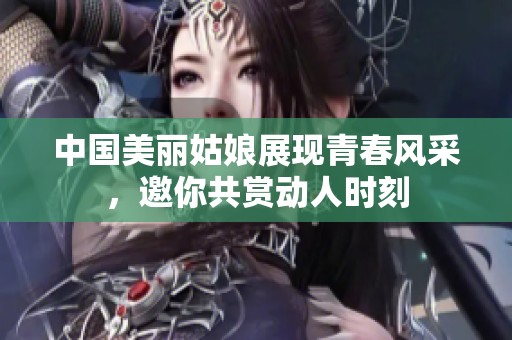 中国美丽姑娘展现青春风采，邀你共赏动人时刻