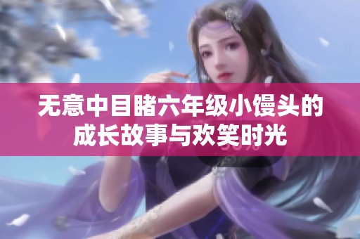 无意中目睹六年级小馒头的成长故事与欢笑时光