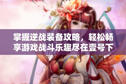 掌握逆战装备攻略，轻松畅享游戏战斗乐趣尽在壹号下载站