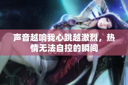 声音越响我心跳越激烈，热情无法自控的瞬间