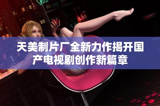 天美制片厂全新力作揭开国产电视剧创作新篇章