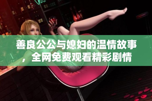 善良公公与媳妇的温情故事，全网免费观看精彩剧情