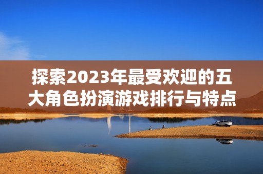 探索2023年最受欢迎的五大角色扮演游戏排行与特点分析