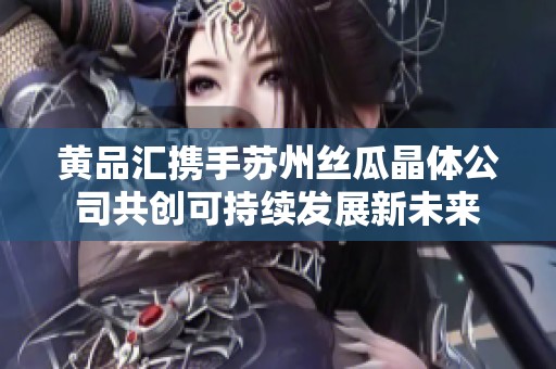 黄品汇携手苏州丝瓜晶体公司共创可持续发展新未来