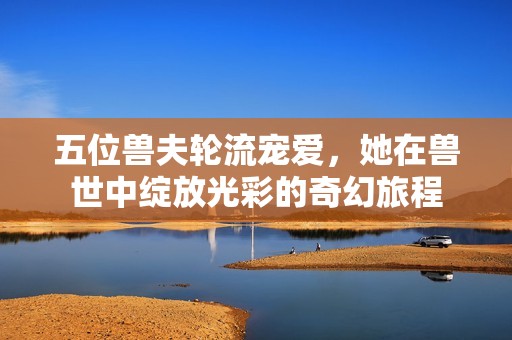 五位兽夫轮流宠爱，她在兽世中绽放光彩的奇幻旅程