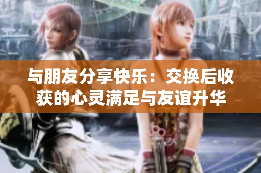 与朋友分享快乐：交换后收获的心灵满足与友谊升华