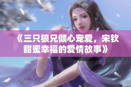 《三只狼兄倾心宠爱，宋钦甜蜜幸福的爱情故事》
