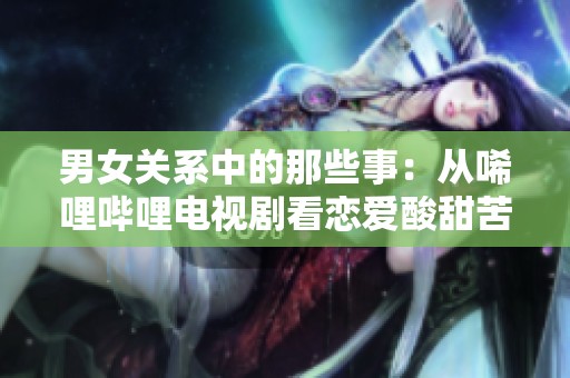 男女关系中的那些事：从唏哩哔哩电视剧看恋爱酸甜苦辣