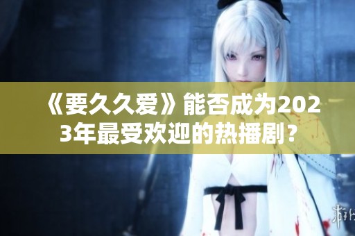 《要久久爱》能否成为2023年最受欢迎的热播剧？