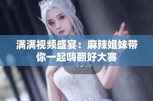 满满视频盛宴：麻辣姐妹带你一起嗨翻好大赛