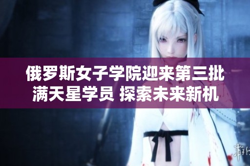 俄罗斯女子学院迎来第三批满天星学员 探索未来新机遇