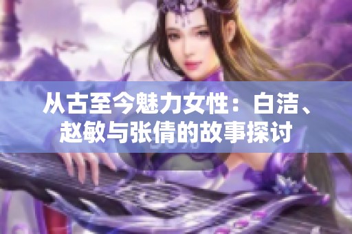 从古至今魅力女性：白洁、赵敏与张倩的故事探讨
