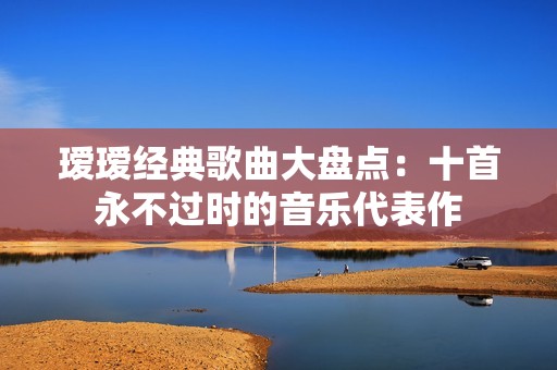 瑷瑷经典歌曲大盘点：十首永不过时的音乐代表作