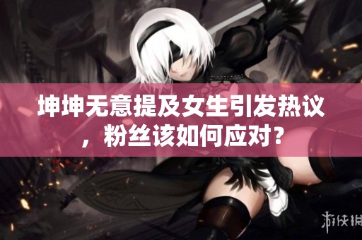 坤坤无意提及女生引发热议，粉丝该如何应对？