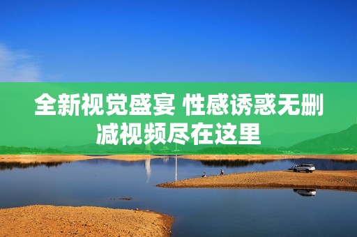 全新视觉盛宴 性感诱惑无删减视频尽在这里