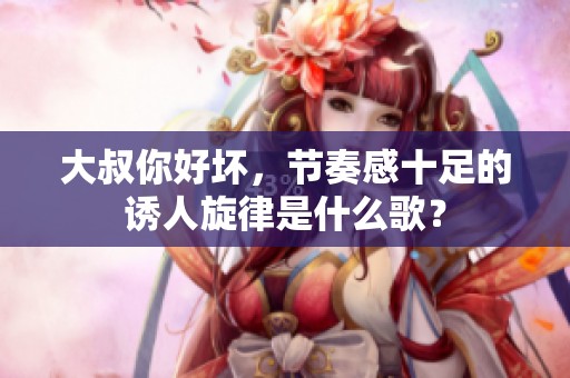 大叔你好坏，节奏感十足的诱人旋律是什么歌？