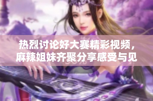 热烈讨论好大赛精彩视频，麻辣姐妹齐聚分享感受与见解