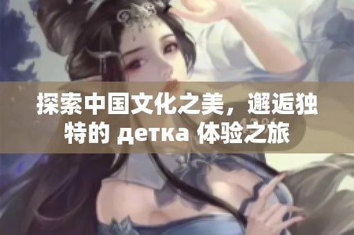 探索中国文化之美，邂逅独特的 детка 体验之旅