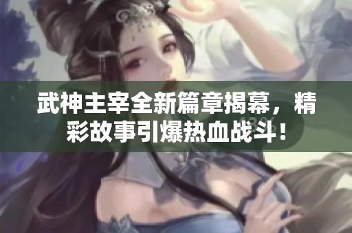 武神主宰全新篇章揭幕，精彩故事引爆热血战斗！