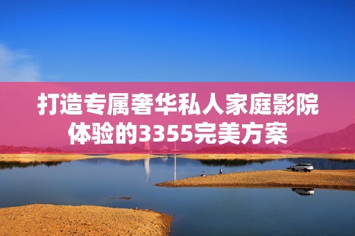 打造专属奢华私人家庭影院体验的3355完美方案