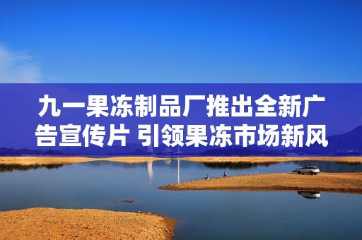 九一果冻制品厂推出全新广告宣传片 引领果冻市场新风潮