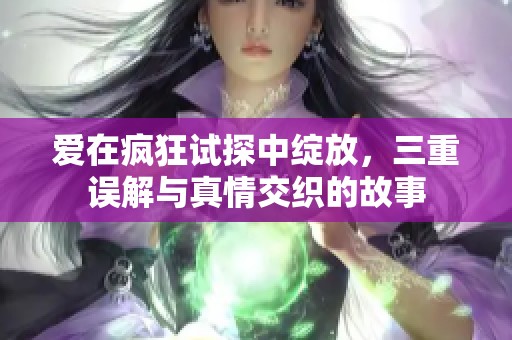 爱在疯狂试探中绽放，三重误解与真情交织的故事