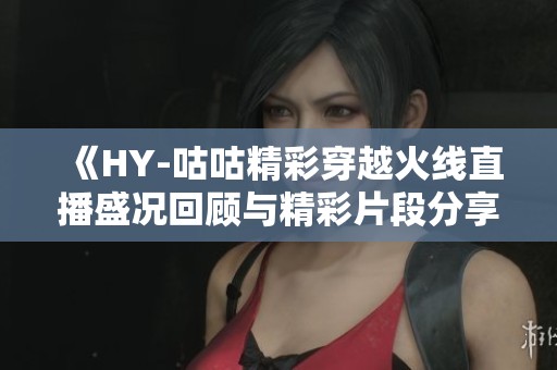 《HY-咕咕精彩穿越火线直播盛况回顾与精彩片段分享》