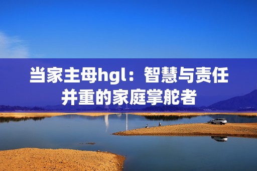 当家主母hgl：智慧与责任并重的家庭掌舵者